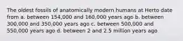 The oldest fossils of anatomically modern humans at Herto date from a. between 154,000 and 160,000 years ago b. between 300,000 and 350,000 years ago c. between 500,000 and 550,000 years ago d. between 2 and 2.5 million years ago