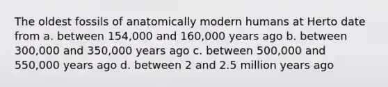 The oldest fossils of anatomically modern humans at Herto date from a. between 154,000 and 160,000 years ago b. between 300,000 and 350,000 years ago c. between 500,000 and 550,000 years ago d. between 2 and 2.5 million years ago