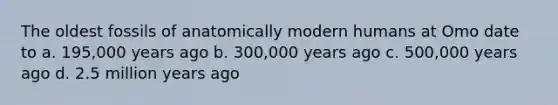 The oldest fossils of anatomically modern humans at Omo date to a. 195,000 years ago b. 300,000 years ago c. 500,000 years ago d. 2.5 million years ago