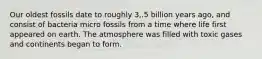 Our oldest fossils date to roughly 3,.5 billion years ago, and consist of bacteria micro fossils from a time where life first appeared on earth. The atmosphere was filled with toxic gases and continents began to form.