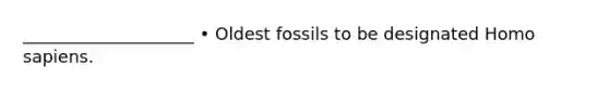 ____________________ • Oldest fossils to be designated Homo sapiens.