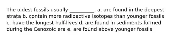 The oldest fossils usually __________. a. are found in the deepest strata b. contain more radioactive isotopes than younger fossils c. have the longest half-lives d. are found in sediments formed during the Cenozoic era e. are found above younger fossils