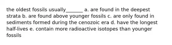 the oldest fossils usually_______ a. are found in the deepest strata b. are found above younger fossils c. are only found in sediments formed during the cenozoic era d. have the longest half-lives e. contain more radioactive isotopes than younger fossils