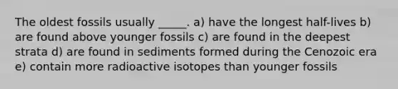 The oldest fossils usually _____. a) have the longest half-lives b) are found above younger fossils c) are found in the deepest strata d) are found in sediments formed during the Cenozoic era e) contain more radioactive isotopes than younger fossils