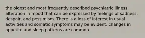 the oldest and most frequently described psychiatric illness. alteration in mood that can be expressed by feelings of sadness, despair, and pessimism. There is a loss of interest in usual activities and somatic symptoms may be evident, changes in appetite and sleep patterns are common