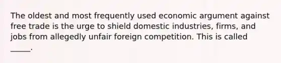 The oldest and most frequently used economic argument against free trade is the urge to shield domestic industries, firms, and jobs from allegedly unfair foreign competition. This is called _____.