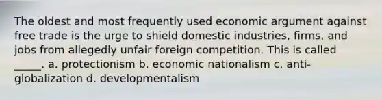 The oldest and most frequently used economic argument against free trade is the urge to shield domestic industries, firms, and jobs from allegedly unfair foreign competition. This is called _____. a. protectionism b. economic nationalism c. anti-globalization d. developmentalism