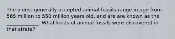 The oldest generally accepted animal fossils range in age from 565 million to 550 million years old, and are are known as the _____________. What kinds of animal fossils were discovered in that strata?