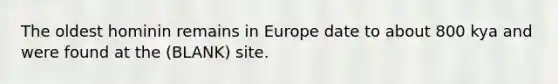 The oldest hominin remains in Europe date to about 800 kya and were found at the (BLANK) site.