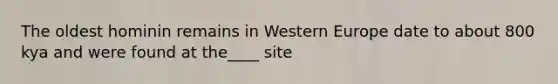 The oldest hominin remains in Western Europe date to about 800 kya and were found at the____ site