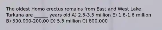 The oldest Homo erectus remains from East and West Lake Turkana are ______ years old A) 2.5-3.5 million E) 1.8-1.6 million B) 500,000-200,00 D) 5.5 million C) 800,000
