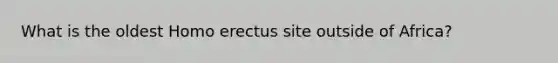 What is the oldest Homo erectus site outside of Africa?