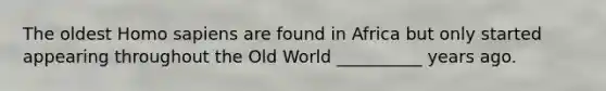 The oldest Homo sapiens are found in Africa but only started appearing throughout the Old World __________ years ago.