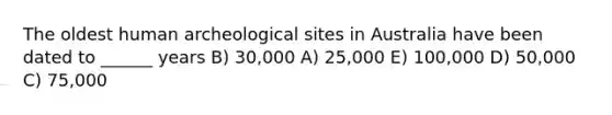 The oldest human archeological sites in Australia have been dated to ______ years B) 30,000 A) 25,000 E) 100,000 D) 50,000 C) 75,000