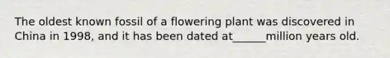 The oldest known fossil of a flowering plant was discovered in China in 1998, and it has been dated at______million years old.