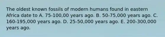 The oldest known fossils of modern humans found in eastern Africa date to A. 75-100,00 years ago. B. 50-75,000 years ago. C. 160-195,000 years ago. D. 25-50,000 years ago. E. 200-300,000 years ago.