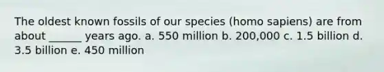 The oldest known fossils of our species (homo sapiens) are from about ______ years ago. a. 550 million b. 200,000 c. 1.5 billion d. 3.5 billion e. 450 million