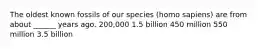 The oldest known fossils of our species (homo sapiens) are from about ______ years ago. 200,000 1.5 billion 450 million 550 million 3.5 billion