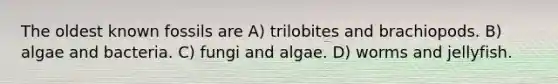 The oldest known fossils are A) trilobites and brachiopods. B) algae and bacteria. C) fungi and algae. D) worms and jellyfish.