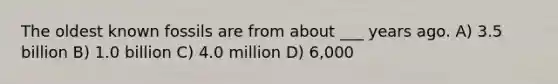 The oldest known fossils are from about ___ years ago. A) 3.5 billion B) 1.0 billion C) 4.0 million D) 6,000