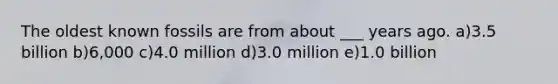 The oldest known fossils are from about ___ years ago. a)3.5 billion b)6,000 c)4.0 million d)3.0 million e)1.0 billion