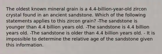 The oldest known mineral grain is a 4.4-billion-year-old zircon crystal found in an ancient sandstone. Which of the following statements applies to this zircon grain? -The sandstone is younger than 4.4 billion years old. -The sandstone is 4.4 billion years old. -The sandstone is older than 4.4 billion years old. - It is impossible to determine the relative age of the sandstone given this information.