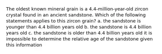 The oldest known mineral grain is a 4.4-million-year-old zircon crystal found in an ancient sandstone. Which of the following statements applies to this zircon grain? a. the sandstone is younger than 4.4 billion years old b. the sandstone is 4.4 billion years old c. the sandstone is older than 4.4 billion years old it is impossible to determine the relative age of the sandstone given this information