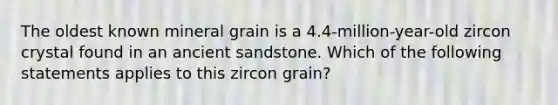 The oldest known mineral grain is a 4.4-million-year-old zircon crystal found in an ancient sandstone. Which of the following statements applies to this zircon grain?