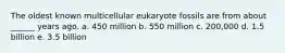 The oldest known multicellular eukaryote fossils are from about ______ years ago. a. 450 million b. 550 million c. 200,000 d. 1.5 billion e. 3.5 billion