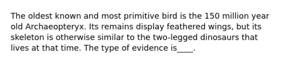 The oldest known and most primitive bird is the 150 million year old Archaeopteryx. Its remains display feathered wings, but its skeleton is otherwise similar to the two-legged dinosaurs that lives at that time. The type of evidence is____.