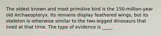 The oldest known and most primitive bird is the 150-million-year old Archaeopteryx. Its remains display feathered wings, but its skeleton is otherwise similar to the two-legged dinosaurs that lived at that time. The type of evidence is ____.