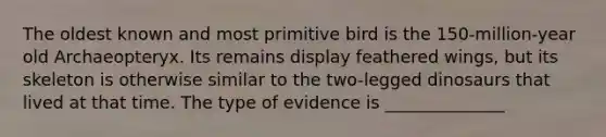 The oldest known and most primitive bird is the 150-million-year old Archaeopteryx. Its remains display feathered wings, but its skeleton is otherwise similar to the two-legged dinosaurs that lived at that time. The type of evidence is ______________