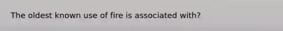 The oldest known use of fire is associated with?