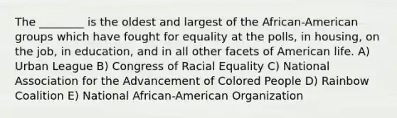 The ________ is the oldest and largest of the African-American groups which have fought for equality at the polls, in housing, on the job, in education, and in all other facets of American life. A) Urban League B) Congress of Racial Equality C) National Association for the Advancement of Colored People D) Rainbow Coalition E) National African-American Organization