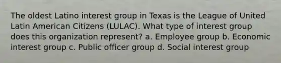 The oldest Latino interest group in Texas is the League of United Latin American Citizens (LULAC). What type of interest group does this organization represent? a. Employee group b. Economic interest group c. Public officer group d. Social interest group