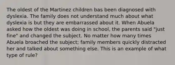 The oldest of the Martinez children bas been diagnosed with dyslexia. The family does not understand much about what dyslexia is but they are embarrassed about it. When Abuela asked how the oldest was doing in school, the parents said "just fine" and changed the subject. No matter how many times Abuela broached the subject; family members quickly distracted her and talked about something else. This is an example of what type of rule?