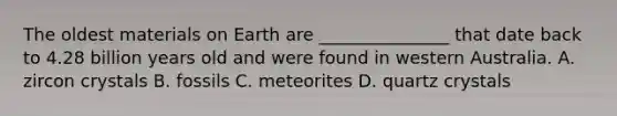 The oldest materials on Earth are _______________ that date back to 4.28 billion years old and were found in western Australia. A. zircon crystals B. fossils C. meteorites D. quartz crystals