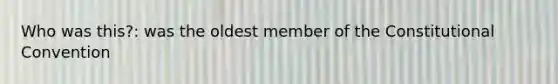 Who was this?: was the oldest member of <a href='https://www.questionai.com/knowledge/knd5xy61DJ-the-constitutional-convention' class='anchor-knowledge'>the constitutional convention</a>