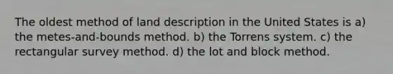 The oldest method of land description in the United States is a) the metes-and-bounds method. b) the Torrens system. c) the rectangular survey method. d) the lot and block method.