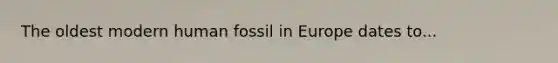 The oldest modern human fossil in Europe dates to...