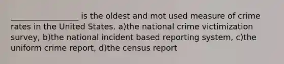 _________________ is the oldest and mot used measure of crime rates in the United States. a)the national crime victimization survey, b)the national incident based reporting system, c)the uniform crime report, d)the census report