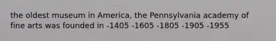 the oldest museum in America, the Pennsylvania academy of fine arts was founded in -1405 -1605 -1805 -1905 -1955