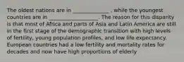 The oldest nations are in ______________ , while the youngest countries are in ___________________. The reason for this disparity is that most of Africa and parts of Asia and Latin America are still in the first stage of the demographic transition with high levels of fertility, young population profiles, and low life expectancy. European countries had a low fertility and mortality rates for decades and now have high proportions of elderly