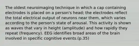 The oldest neuroimaging technique in which a cap containing electrodes is placed on a person's head; the electrodes reflect the total electrical output of neurons near them, which varies according to the person's state of arousal. This activity is shown as waves that vary in height (amplitude) and how rapidly they repeat (frequency). EEG identifies broad areas of the brain involved in specific cognitive events.(p.35)