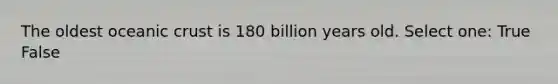 The oldest oceanic crust is 180 billion years old. Select one: True False