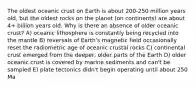 The oldest oceanic crust on Earth is about 200-250 million years old, but the oldest rocks on the planet (on continents) are about 4+ billion years old. Why is there an absence of older oceanic crust? A) oceanic lithosphere is constantly being recycled into the mantle B) reversals of Earth's magnetic field occasionally reset the radiometric age of oceanic crustal rocks C) continental crust emerged from the deeper, older parts of the Earth D) older oceanic crust is covered by marine sediments and can't be sampled E) plate tectonics didn't begin operating until about 250 Ma