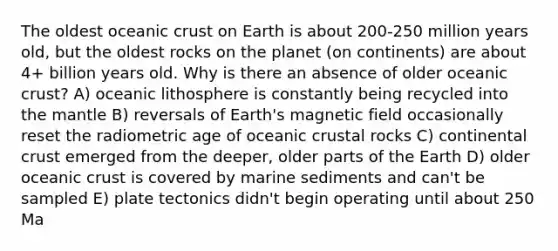 The oldest oceanic crust on Earth is about 200-250 million years old, but the oldest rocks on the planet (on continents) are about 4+ billion years old. Why is there an absence of older oceanic crust? A) oceanic lithosphere is constantly being recycled into the mantle B) reversals of Earth's magnetic field occasionally reset the radiometric age of oceanic crustal rocks C) continental crust emerged from the deeper, older parts of the Earth D) older oceanic crust is covered by marine sediments and can't be sampled E) plate tectonics didn't begin operating until about 250 Ma