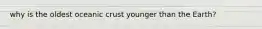 why is the oldest oceanic crust younger than the Earth?