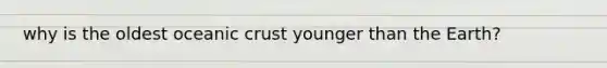 why is the oldest oceanic crust younger than the Earth?