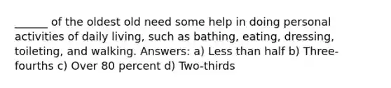 ______ of the oldest old need some help in doing personal activities of daily living, such as bathing, eating, dressing, toileting, and walking. Answers: a) Less than half b) Three-fourths c) Over 80 percent d) Two-thirds